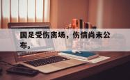 爱游戏(中国)-国足受伤离场，伤情尚未公布。
