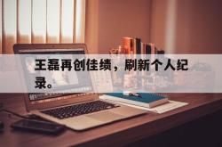 爱游戏-王磊再创佳绩，刷新个人纪录。