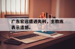 爱游戏-广东宏远遭遇失利，主教练表示遗憾。