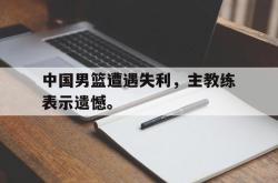 爱游戏(中国)-中国男篮遭遇失利，主教练表示遗憾。