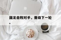 爱游戏(中国)-国足击败对手，晋级下一轮。