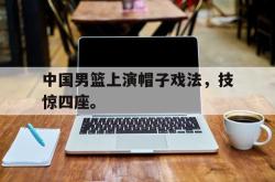 爱游戏-中国男篮上演帽子戏法，技惊四座。