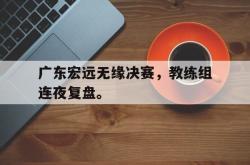 爱游戏-广东宏远无缘决赛，教练组连夜复盘。