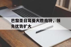 爱游戏(中国)-巴黎圣日耳曼大胜南特，领先优势扩大