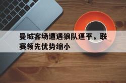 爱游戏-曼城客场遭遇狼队逼平，联赛领先优势缩小