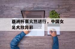 爱游戏-亚洲杯赛火热进行，中国女足大放异彩