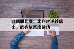 爱游戏-欧国联比赛：比利时逆转瑞士，厄齐尔再度建功