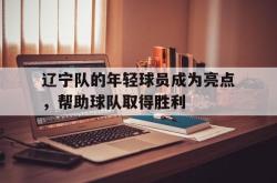 爱游戏-辽宁队的年轻球员成为亮点，帮助球队取得胜利
