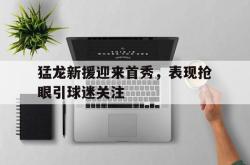 爱游戏(中国)-猛龙新援迎来首秀，表现抢眼引球迷关注
