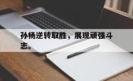 爱游戏-孙杨逆转取胜，展现顽强斗志。