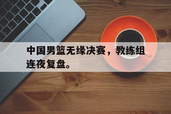 中国男篮无缘决赛，教练组连夜复盘。