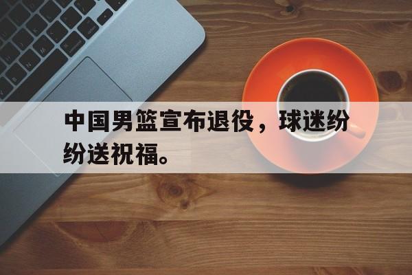 中国男篮宣布退役，球迷纷纷送祝福。