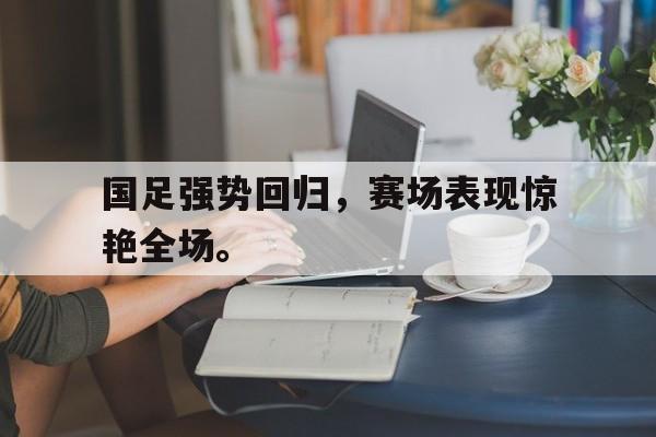 国足强势回归，赛场表现惊艳全场。