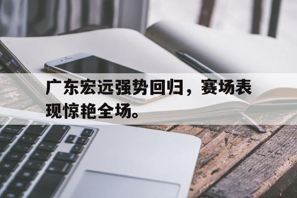 广东宏远强势回归，赛场表现惊艳全场。