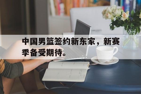 中国男篮签约新东家，新赛季备受期待。