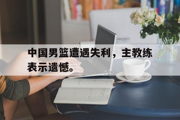 中国男篮遭遇失利，主教练表示遗憾。