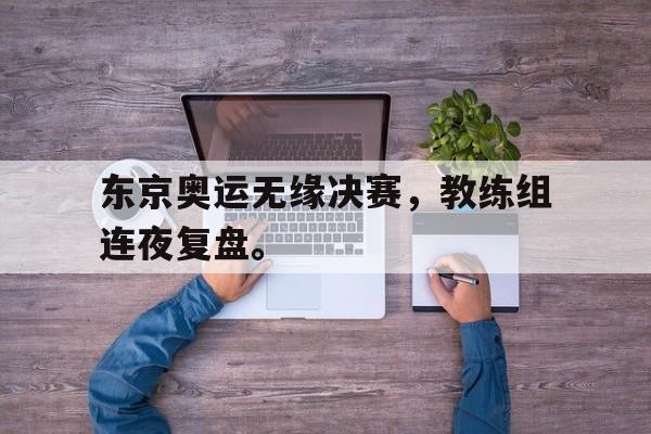 东京奥运无缘决赛，教练组连夜复盘。