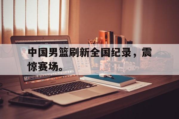 中国男篮刷新全国纪录，震惊赛场。