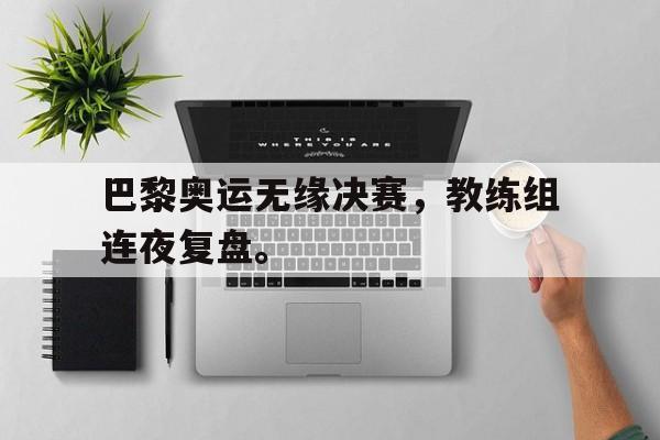 巴黎奥运无缘决赛，教练组连夜复盘。