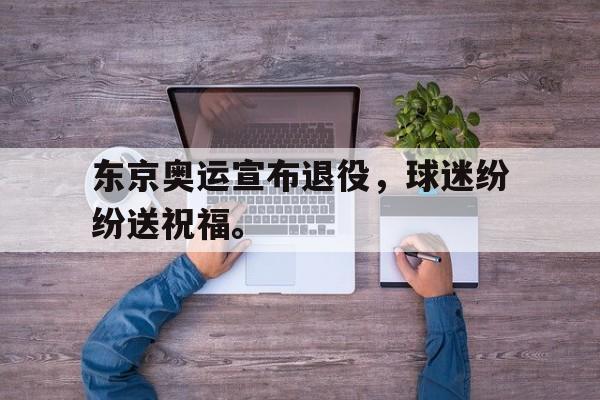 东京奥运宣布退役，球迷纷纷送祝福。