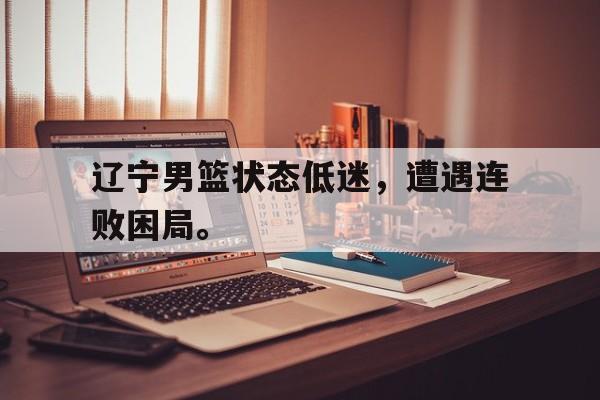 辽宁男篮状态低迷，遭遇连败困局。