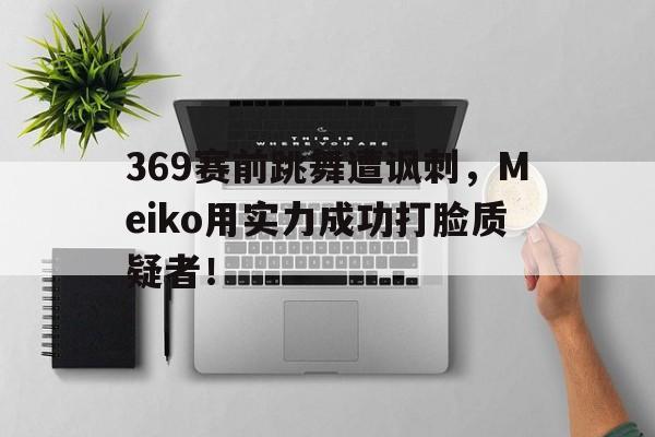 369赛前跳舞遭讽刺，Meiko用实力成功打脸质疑者！