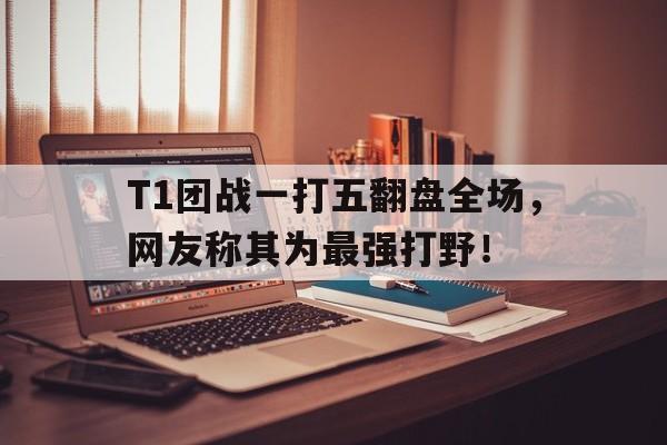 T1团战一打五翻盘全场，网友称其为最强打野！