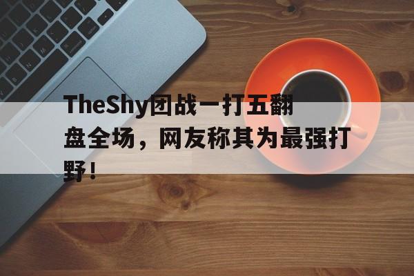 TheShy团战一打五翻盘全场，网友称其为最强打野！
