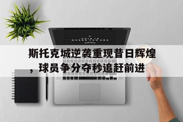 斯托克城逆袭重现昔日辉煌，球员争分夺秒追赶前进
