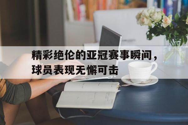 精彩绝伦的亚冠赛事瞬间，球员表现无懈可击